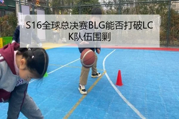 S16全球总决赛BLG能否打破LCK队伍围剿